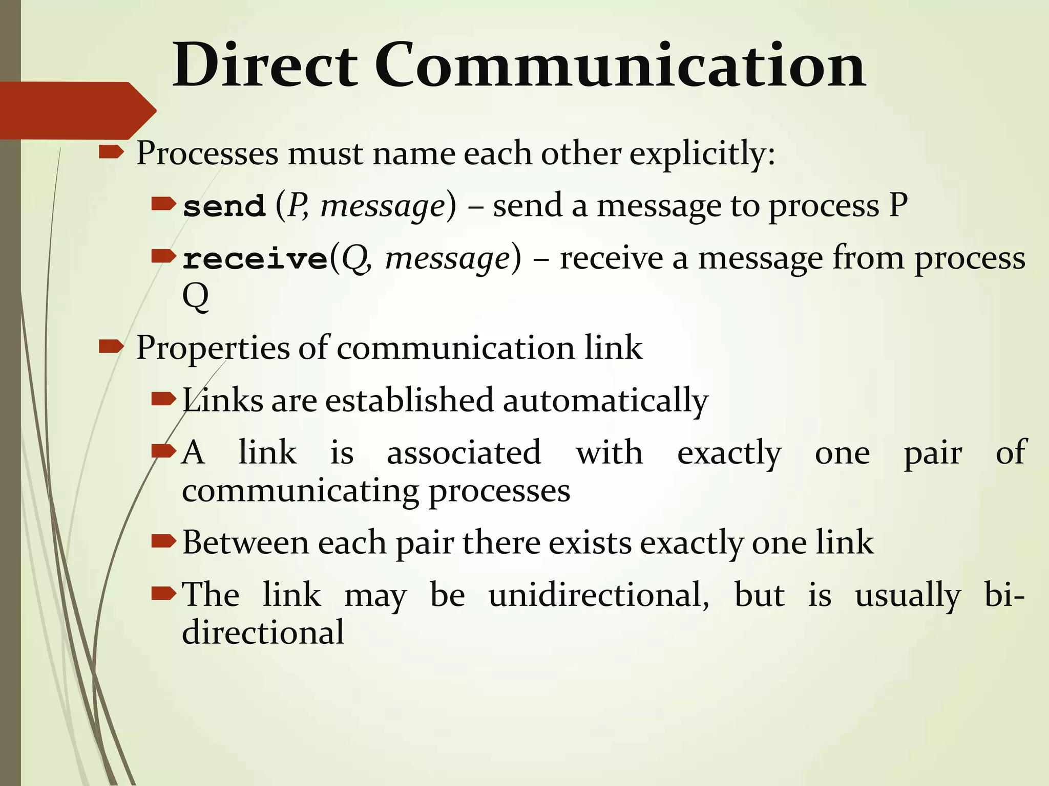 Direct Communication
 Processes must name each other explicitly:
send (P, message) – send a message to process P
receive(Q, message) – receive a message from process
Q
 Properties of communication link
Links are established automatically
A link is associated with exactly one pair of
communicating processes
Between each pair there exists exactly one link
The link may be unidirectional, but is usually bi-
directional
 