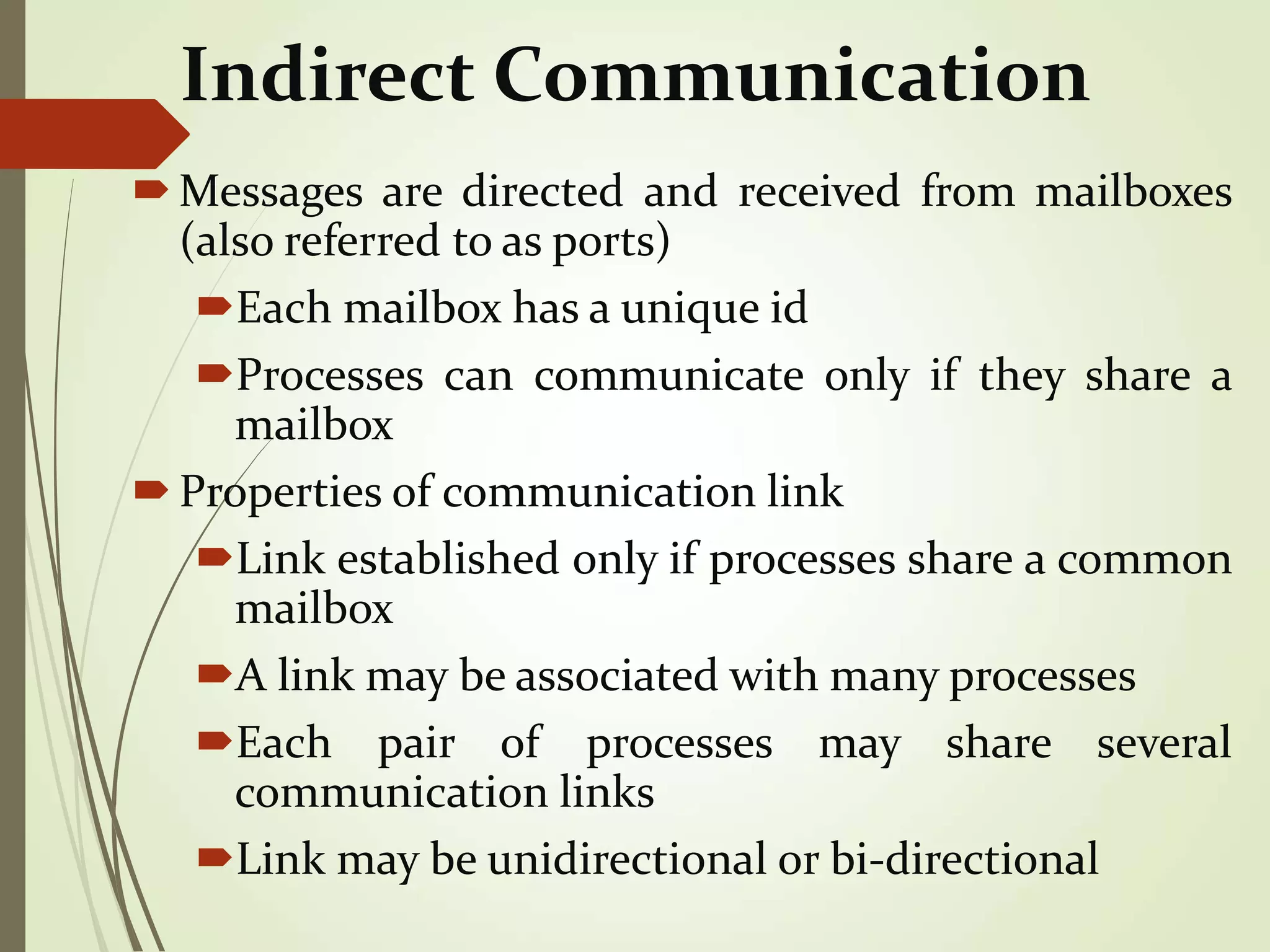 Indirect Communication
Messages are directed and received from mailboxes
(also referred to as ports)
Each mailbox has a unique id
Processes can communicate only if they share a
mailbox
Properties of communication link
Link established only if processes share a common
mailbox
A link may be associated with many processes
Each pair of processes may share several
communication links
Link may be unidirectional or bi-directional
 
