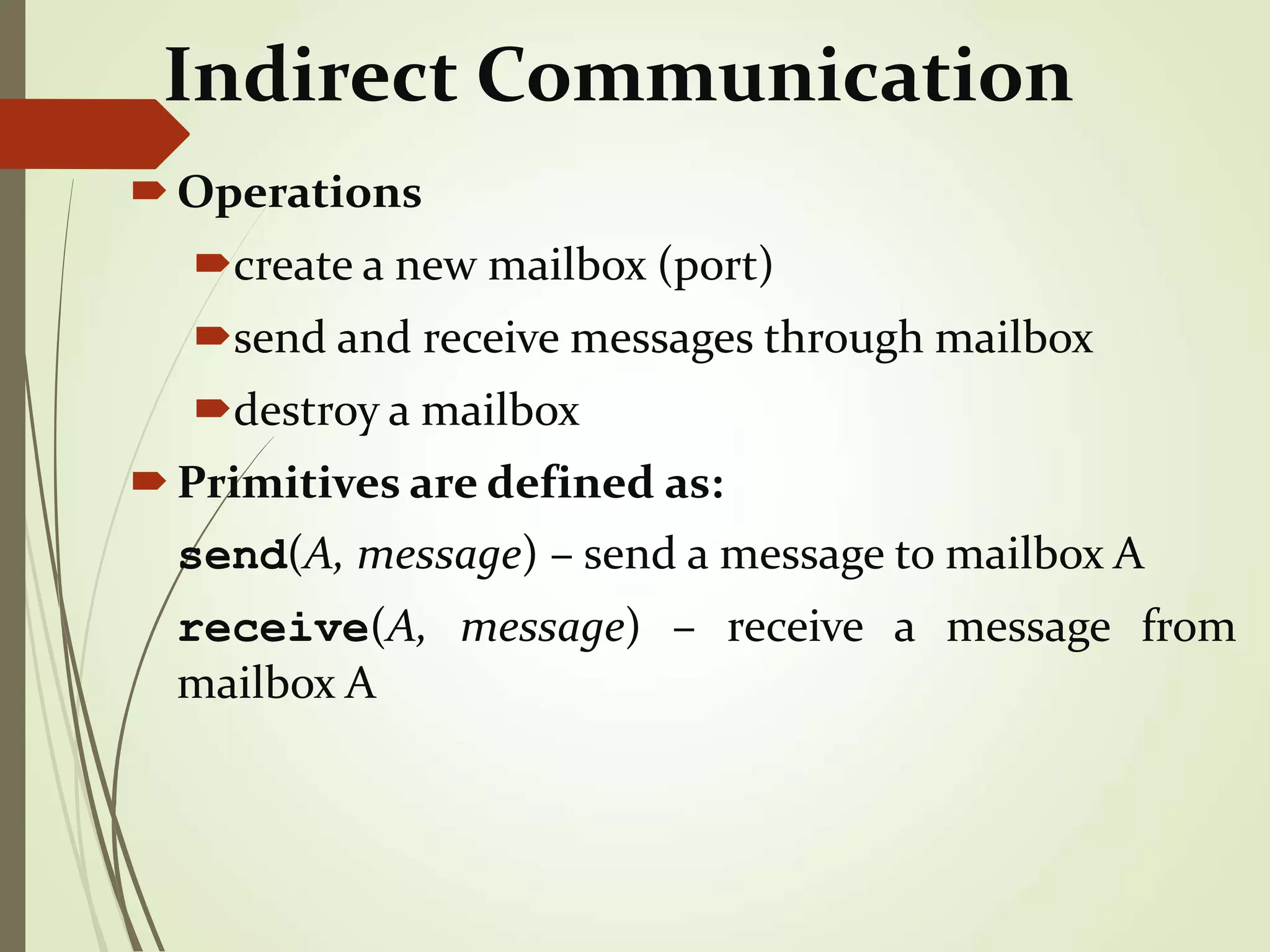 Indirect Communication
Operations
create a new mailbox (port)
send and receive messages through mailbox
destroy a mailbox
Primitives are defined as:
send(A, message) – send a message to mailbox A
receive(A, message) – receive a message from
mailbox A
 