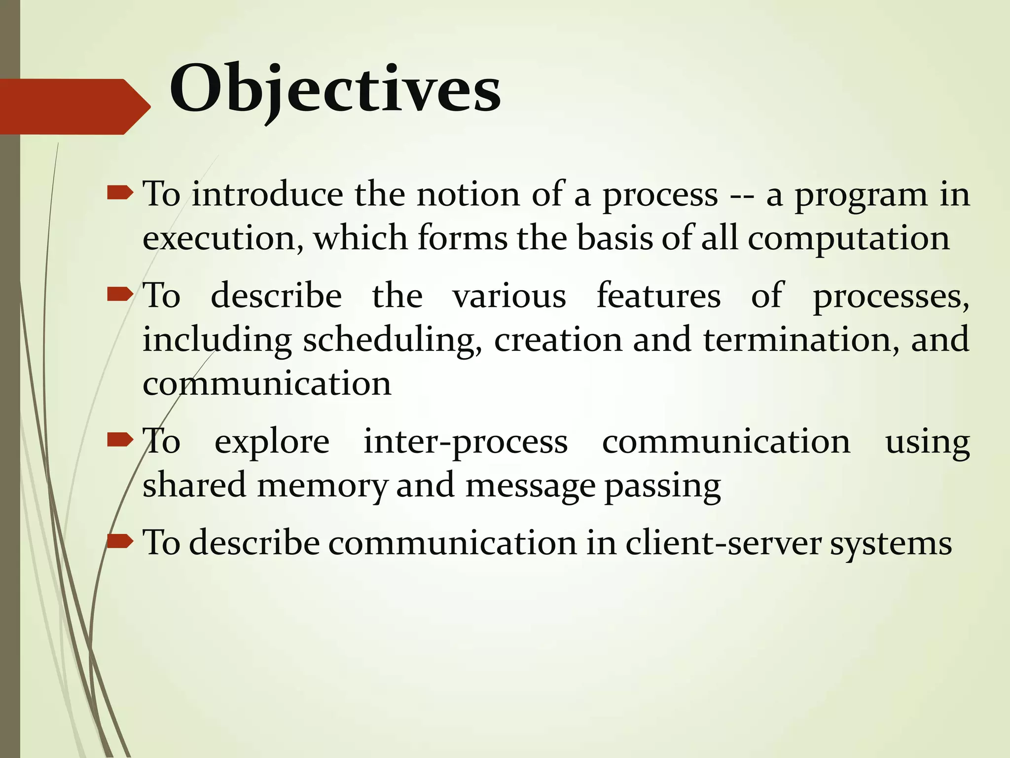 Objectives
To introduce the notion of a process -- a program in
execution, which forms the basis of all computation
To describe the various features of processes,
including scheduling, creation and termination, and
communication
To explore inter-process communication using
shared memory and message passing
To describe communication in client-server systems
 