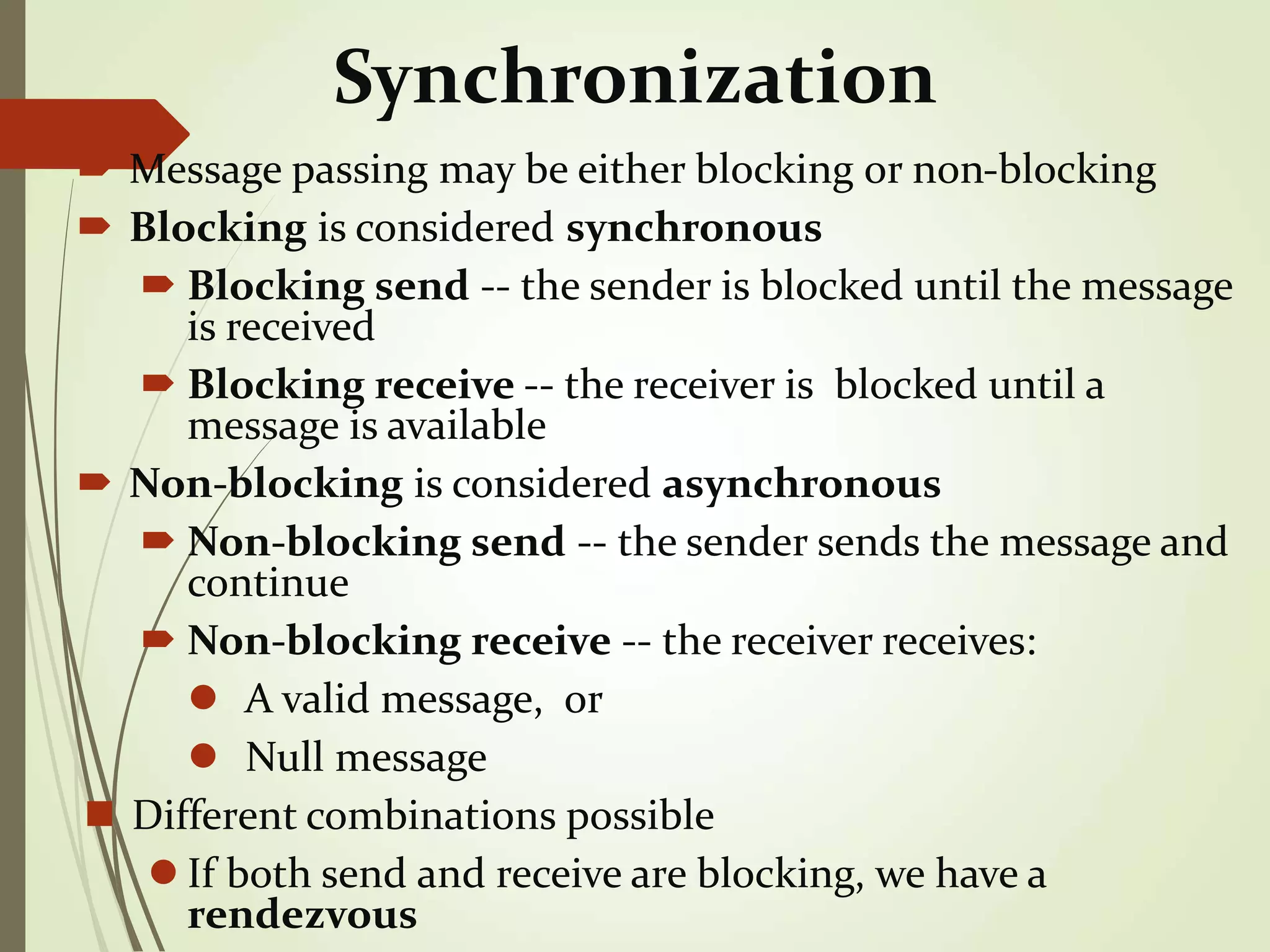 Synchronization
 Message passing may be either blocking or non-blocking
 Blocking is considered synchronous
 Blocking send -- the sender is blocked until the message
is received
 Blocking receive -- the receiver is blocked until a
message is available
 Non-blocking is considered asynchronous
 Non-blocking send -- the sender sends the message and
continue
 Non-blocking receive -- the receiver receives:
 A valid message, or
 Null message
 Different combinations possible
 If both send and receive are blocking, we have a
rendezvous
 