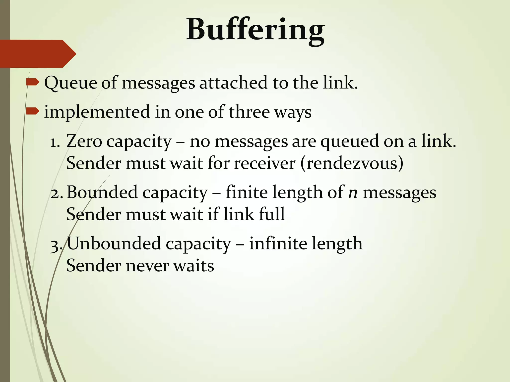 Buffering
Queue of messages attached to the link.
implemented in one of three ways
1. Zero capacity – no messages are queued on a link.
Sender must wait for receiver (rendezvous)
2.Bounded capacity – finite length of n messages
Sender must wait if link full
3. Unbounded capacity – infinite length
Sender never waits
 