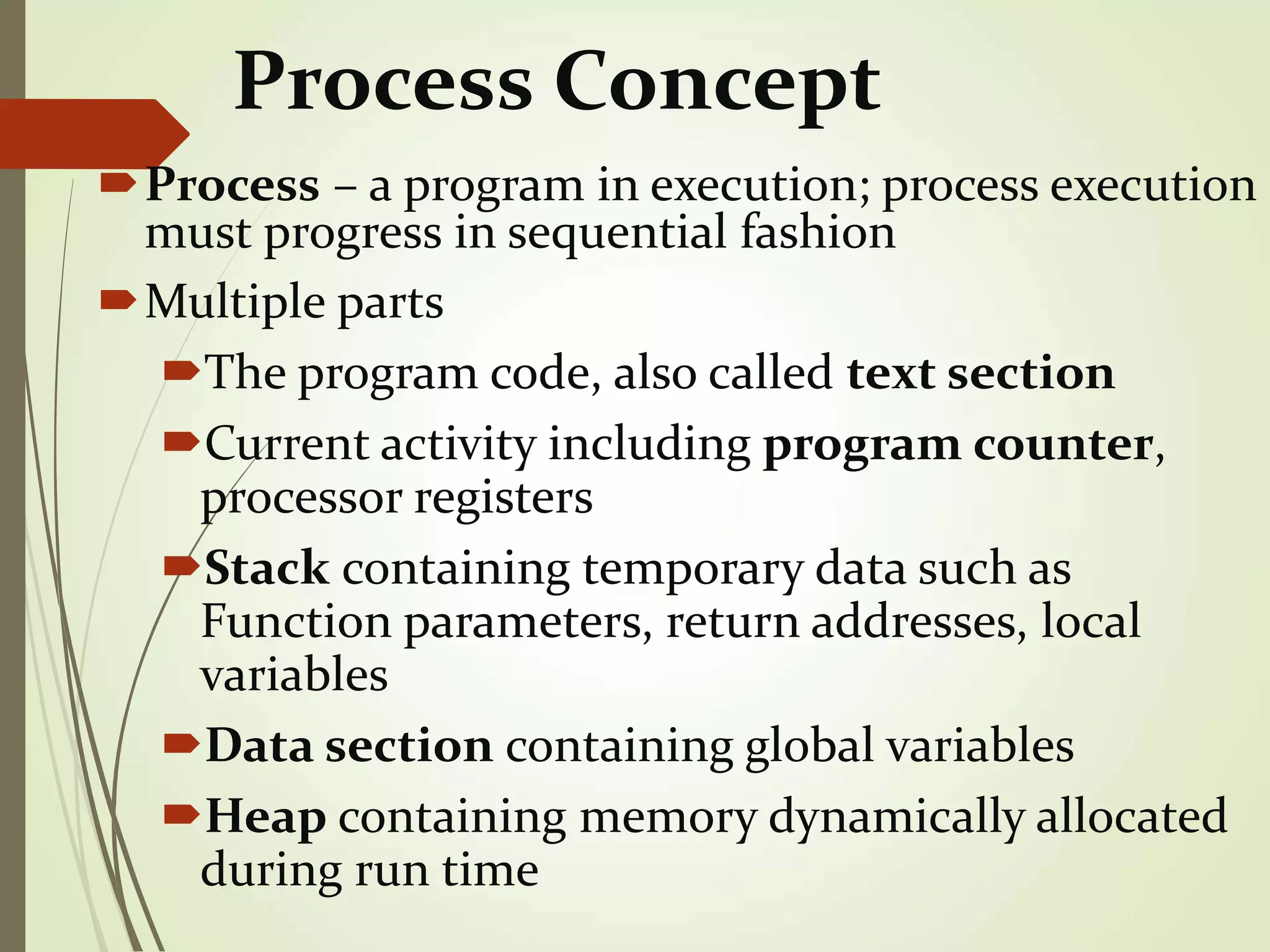 Process Concept
Process – a program in execution; process execution
must progress in sequential fashion
Multiple parts
The program code, also called text section
Current activity including program counter,
processor registers
Stack containing temporary data such as
Function parameters, return addresses, local
variables
Data section containing global variables
Heap containing memory dynamically allocated
during run time
 