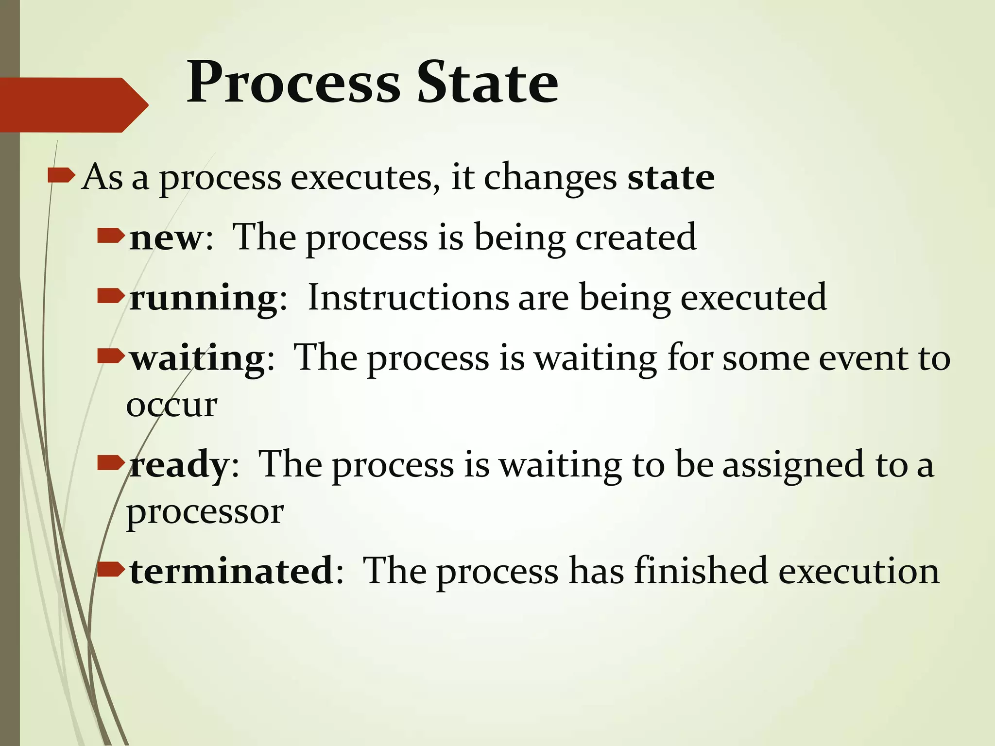 Process State
As a process executes, it changes state
new: The process is being created
running: Instructions are being executed
waiting: The process is waiting for some event to
occur
ready: The process is waiting to be assigned to a
processor
terminated: The process has finished execution
 