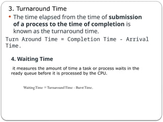 3. Turnaround Time
 The time elapsed from the time of submission
of a process to the time of completion is
known as the turnaround time.
Turn Around Time = Completion Time - Arrival
Time.
4. Waiting Time
it measures the amount of time a task or process waits in the
ready queue before it is processed by the CPU.
WaitingTime =TurnaroundTime - BurstTime.
 