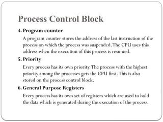 Process Control Block
4. Program counter
A program counter stores the address of the last instruction of the
process on which the process was suspended.The CPU uses this
address when the execution of this process is resumed.
5. Priority
Every process has its own priority.The process with the highest
priority among the processes gets the CPU first.This is also
stored on the process control block.
6. General Purpose Registers
Every process has its own set of registers which are used to hold
the data which is generated during the execution of the process.
 