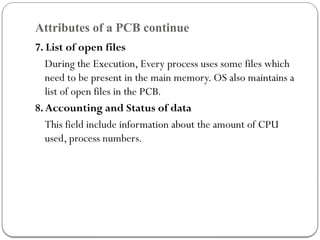 Attributes of a PCB continue
7. List of open files
During the Execution, Every process uses some files which
need to be present in the main memory. OS also maintains a
list of open files in the PCB.
8.Accounting and Status of data
This field include information about the amount of CPU
used, process numbers.
 