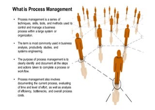 What is Process Management
• Process management is a series of
  techniques, skills, tools, and methods used to
  control and manage a business
  process within a large system or
  organization.

• The term is most commonly used in business
  analysis, productivity studies, and
  systems engineering.

• The purpose of process management is to
  clearly identify and document all the steps
  and actions taken to complete a process or
  work flow.

• Process management also involves
  documenting the current process, evaluating
  of time and level of effort, as well as analysis
  of efficiency, bottlenecks, and overall process
  costs.
 