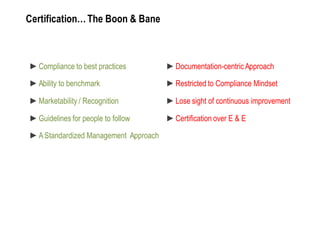 Certification… The Boon & Bane



  Compliance to best practices         Documentation-­centric Approach

  Ability to benchmark                 Restricted to Compliance Mindset

  Marketability / Recognition          Lose sight of continuous improvement

  Guidelines for people to follow      Certification over E & E

  A Standardized Management Approach
 