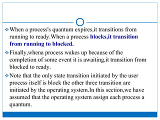 When a process's quantum expires,it transitions from
running to ready.When a process blocks,it transition
from running to blocked.
Finally,whena process wakes up because of the
completion of some event it is awaiting,it transition from
blocked to ready.
Note that the only state transition initiated by the user
process itself is block the other three transition are
initiated by the operating system.In this section,we have
assumed that the operating system assign each process a
quantum.
 