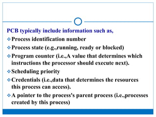 PCB typically include information such as,
Process identification number
Process state (e.g.,running, ready or blocked)
Program counter (i.e.,A value that determines which
instructions the processor should execute next).
Scheduling priority
Credentials (i.e.,data that determines the resources
this process can access).
A pointer to the process's parent process (i.e.,processes
created by this process)
 