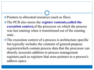 Pointers to allocated resources (such as files).
The PCB also stores the register contents,called the
execution context,of the processor on which the process
was last running when it transitioned out of the running
state.
The execution context of a process is architecture specific
but typically includes the contents of general-purpose
registers(which contain process data that the processor can
directly access)in addition to process management
registers,such as registers that store pointers to a process's
address space.
 