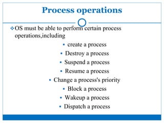 Process operations
OS must be able to perform certain process
operations,including
 create a process
 Destroy a process
 Suspend a process
 Resume a process
 Change a process's priority
 Block a process
 Wakeup a process
 Dispatch a process
 