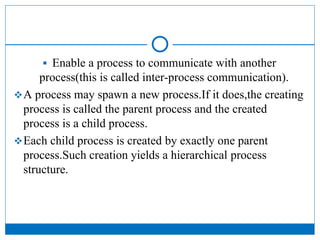  Enable a process to communicate with another
process(this is called inter-process communication).
A process may spawn a new process.If it does,the creating
process is called the parent process and the created
process is a child process.
Each child process is created by exactly one parent
process.Such creation yields a hierarchical process
structure.
 