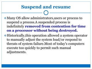 Suspend and resume
Many OS allow administrators,users or process to
suspend a process.A suspended process is
indefinitely removed from contention for time
on a processor without being destroyed.
Historically,this operation allowed a aystem operator
to manually adjust the system load/or respond to
threats of system failure.Most of today's computers
execute too quickly to permit such manual
adjustments.
 