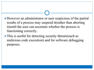 However an administrator or user suspicious of the partial
results of a process may suspend it(rather than aborting
it)until the user can ascertain whether the process is
functioning correctly.
This is useful for detecting security threats(such as
malicious code execution) and for software debugging
purposes.
 
