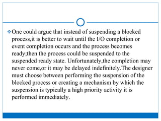 One could argue that instead of suspending a blocked
process,it is better to wait until the I/O completion or
event completion occurs and the process becomes
ready;then the process could be suspended to the
suspended ready state. Unfortunately,the completion may
never come,or it may be delayed indefinitely.The designer
must choose between performing the suspension of the
blocked process or creating a mechanism by which the
suspension is typically a high priority activity it is
performed immediately.
 