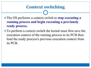 Context switching
The OS performs a context switch to stop executing a
running process and begin executing a previously
ready process.
To perform a context switch the kernal must first save the
execution context of the running process to its PCB then
load the ready process's previous execution context from
its PCB.
 