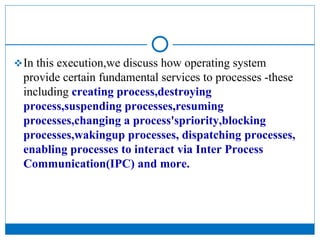 In this execution,we discuss how operating system
provide certain fundamental services to processes -these
including creating process,destroying
process,suspending processes,resuming
processes,changing a process'spriority,blocking
processes,wakingup processes, dispatching processes,
enabling processes to interact via Inter Process
Communication(IPC) and more.
 