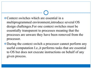 Context switches which are essential in a
multiprogrammed environment,introduce several OS
design challenges.For one context switches must be
essentially transparent to processes meaning that the
processes are unware they have been removed from the
processor.
During the context switch a processor cannot perform any
useful computation I.e.,it performs tasks that are essential
to OS but does not execute instructions on behalf of any
given process.
 