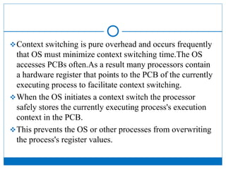 Context switching is pure overhead and occurs frequently
that OS must minimize context switching time.The OS
accesses PCBs often.As a result many processors contain
a hardware register that points to the PCB of the currently
executing process to facilitate context switching.
When the OS initiates a context switch the processor
safely stores the currently executing process's execution
context in the PCB.
This prevents the OS or other processes from overwriting
the process's register values.
 