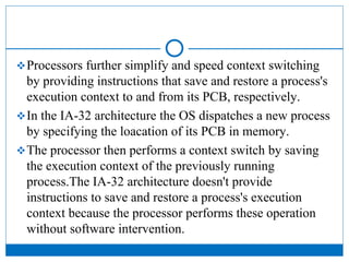 Processors further simplify and speed context switching
by providing instructions that save and restore a process's
execution context to and from its PCB, respectively.
In the IA-32 architecture the OS dispatches a new process
by specifying the loacation of its PCB in memory.
The processor then performs a context switch by saving
the execution context of the previously running
process.The IA-32 architecture doesn't provide
instructions to save and restore a process's execution
context because the processor performs these operation
without software intervention.
 