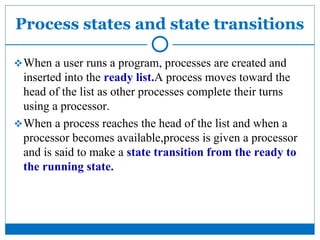 Process states and state transitions
When a user runs a program, processes are created and
inserted into the ready list.A process moves toward the
head of the list as other processes complete their turns
using a processor.
When a process reaches the head of the list and when a
processor becomes available,process is given a processor
and is said to make a state transition from the ready to
the running state.
 