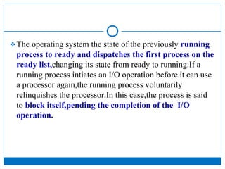 The operating system the state of the previously running
process to ready and dispatches the first process on the
ready list,changing its state from ready to running.If a
running process intiates an I/O operation before it can use
a processor again,the running process voluntarily
relinquishes the processor.In this case,the process is said
to block itself,pending the completion of the I/O
operation.
 