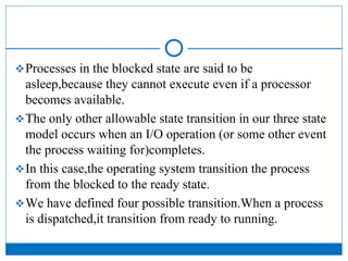 Processes in the blocked state are said to be
asleep,because they cannot execute even if a processor
becomes available.
The only other allowable state transition in our three state
model occurs when an I/O operation (or some other event
the process waiting for)completes.
In this case,the operating system transition the process
from the blocked to the ready state.
We have defined four possible transition.When a process
is dispatched,it transition from ready to running.
 