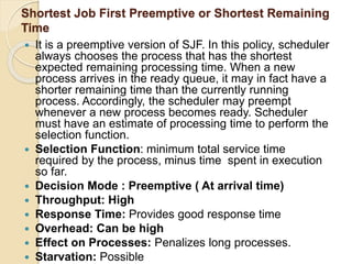 Shortest Job First Preemptive or Shortest Remaining
Time
 It is a preemptive version of SJF. In this policy, scheduler
always chooses the process that has the shortest
expected remaining processing time. When a new
process arrives in the ready queue, it may in fact have a
shorter remaining time than the currently running
process. Accordingly, the scheduler may preempt
whenever a new process becomes ready. Scheduler
must have an estimate of processing time to perform the
selection function.
 Selection Function: minimum total service time
required by the process, minus time spent in execution
so far.
 Decision Mode : Preemptive ( At arrival time)
 Throughput: High
 Response Time: Provides good response time
 Overhead: Can be high
 Effect on Processes: Penalizes long processes.
 Starvation: Possible
 
