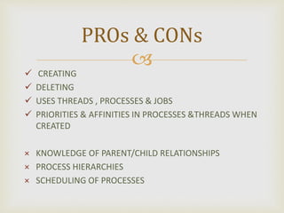 
 CREATING
 DELETING
 USES THREADS , PROCESSES & JOBS
 PRIORITIES & AFFINITIES IN PROCESSES &THREADS WHEN
CREATED
× KNOWLEDGE OF PARENT/CHILD RELATIONSHIPS
× PROCESS HIERARCHIES
× SCHEDULING OF PROCESSES
PROs & CONs
 