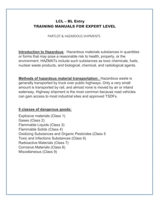 LCL – BL Entry
TRAINING MANUALS FOR EXPERT LEVEL
PARTLOT & HAZARDOUS SHIPMENTS
Introduction to Hazardous : Hazardous materials substances in quantities
or forms that may pose a reasonable risk to health, property, or the
environment. HAZMATs include such substances as toxic chemicals, fuels,
nuclear waste products, and biological, chemical, and radiological agents.
Methods of hazardous material transportation: Hazardous waste is
generally transported by truck over public highways. Only a very small
amount is transported by rail, and almost none is moved by air or inland
waterway. Highway shipment is the most common because road vehicles
can gain access to most industrial sites and approved TSDFs.
9 classes of dangerous goods:
Explosive materials (Class 1)
Gases (Class 2)
Flammable Liquids (Class 3)
Flammable Solids (Class 4)
Oxidizing Substances and Organic Pesticides (Class 5
Toxic and Infections Substances (Class 6)
Radioactive Materials (Class 7)
Corrosive Materials (Class 8)
Miscellaneous (Class 9)
 