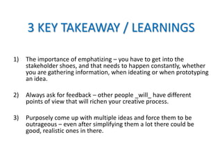 3 KEY TAKEAWAY / LEARNINGS
1) The importance of emphatizing – you have to get into the
stakeholder shoes, and that needs to happen constantly, whether
you are gathering information, when ideating or when prototyping
an idea.
2) Always ask for feedback – other people _will_ have different
points of view that will richen your creative process.
3) Purposely come up with multiple ideas and force them to be
outrageous – even after simplifying them a lot there could be
good, realistic ones in there.
 