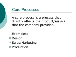 Core Processes A core process is a process that directly affects the product/service that the company provides. Examples: Design Sales/Marketing Production 