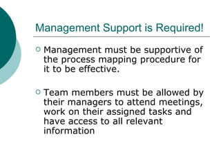 Management Support is Required! Management must be supportive of the process mapping procedure for it to be effective.  Team members must be allowed by their managers to attend meetings, work on their assigned tasks and have access to all relevant information 