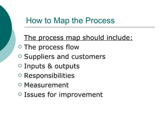 How to Map the Process The process map should include: The process flow Suppliers and customers Inputs & outputs Responsibilities Measurement Issues for improvement 