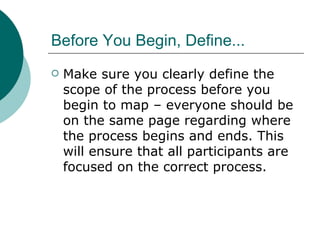 Before You Begin, Define... Make sure you clearly define the scope of the process before you begin to map – everyone should be on the same page regarding where the process begins and ends. This will ensure that all participants are focused on the correct process. 