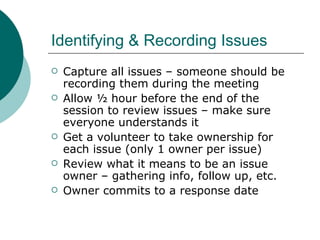 Identifying & Recording Issues Capture all issues – someone should be recording them during the meeting Allow ½ hour before the end of the session to review issues – make sure everyone understands it Get a volunteer to take ownership for each issue (only 1 owner per issue) Review what it means to be an issue owner – gathering info, follow up, etc. Owner commits to a response date 