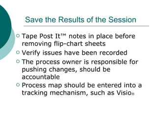 Save the Results of the Session Tape Post It™ notes in place before removing flip-chart sheets Verify issues have been recorded The process owner is responsible for pushing changes, should be accountable Process map should be entered into a tracking mechanism, such as Visio ® 