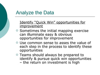 Analyze the Data Identify “Quick Win” opportunities for improvement Sometimes the initial mapping exercise can illuminate easy & obvious opportunities for improvement Use common sense to asses the value of each step in the process to identify these opportunities Teams should always be prepared to identify & pursue quick win opportunities – the return on investment is high 