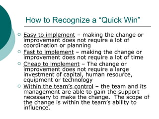 How to Recognize a “Quick Win” Easy to implement  – making the change or improvement does not require a lot of coordination or planning Fast to implement  – making the change or improvement does not require a lot of time Cheap to implement  – The change or improvement does not require a large investment of capital, human resource, equipment or technology Within the team’s control  – the team and its management are able to gain the support necessary to make the change.  The scope of the change is within the team’s ability to influence. 