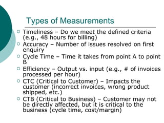 Types of Measurements Timeliness – Do we meet the defined criteria (e.g., 48 hours for billing) Accuracy – Number of issues resolved on first enquiry Cycle Time – Time it takes from point A to point B Efficiency – Output vs. input (e.g., # of invoices processed per hour) CTC (Critical to Customer) – Impacts the customer (incorrect invoices, wrong product shipped, etc.) CTB (Critical to Business) – Customer may not be directly affected, but it is critical to the business (cycle time, cost/margin) 