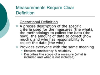 Measurements Require Clear Definition Operational Definition A precise description of the specific criteria used for the measures (the what), the methodology to collect the data (the how), the amount of data to collect (how much), and who has responsibility to collect the date (the who) Provides everyone with the same meaning Ensures consistency & reliability Describes the scope of a measure (what is included and what is not included) 