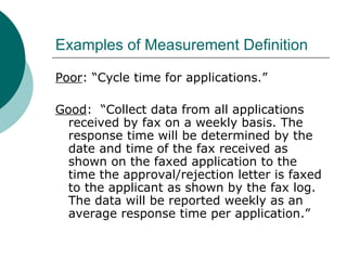 Examples of Measurement Definition Poor : “Cycle time for applications.” Good :  “Collect data from all applications received by fax on a weekly basis. The response time will be determined by the date and time of the fax received as shown on the faxed application to the time the approval/rejection letter is faxed to the applicant as shown by the fax log. The data will be reported weekly as an average response time per application.” 