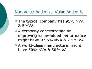 Non-Value-Added vs. Value Added % The typical company has 95% NVA & 5%VA A company concentrating on improving value-added performance might have 97.5% NVA & 2.5% VA A world-class manufacturer might have 50% NVA & 50% VA 