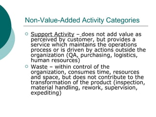Non-Value-Added Activity Categories Support Activity  –   does not add value as perceived by customer, but provides a service which maintains the operations process or is driven by actions outside the organization (QA, purchasing, logistics, human resources) Waste – within control of the organization, consumes time, resources and space, but does not contribute to the transformation of the product (inspection, material handling, rework, supervision, expediting) 