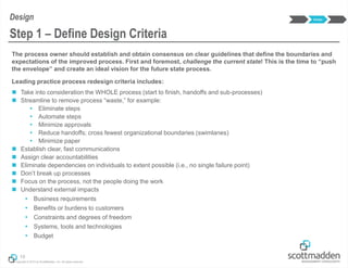 Copyright © 2013 by ScottMadden, Inc. All rights reserved.
The process owner should establish and obtain consensus on clear guidelines that define the boundaries and
expectations of the improved process. First and foremost, challenge the current state! This is the time to “push
the envelope” and create an ideal vision for the future state process.
Leading practice process redesign criteria includes:
 Take into consideration the WHOLE process (start to finish, handoffs and sub-processes)
 Streamline to remove process “waste,” for example:
 Eliminate steps
 Automate steps
 Minimize approvals
 Reduce handoffs; cross fewest organizational boundaries (swimlanes)
 Minimize paper
 Establish clear, fast communications
 Assign clear accountabilities
 Eliminate dependencies on individuals to extent possible (i.e., no single failure point)
 Don’t break up processes
 Focus on the process, not the people doing the work
 Understand external impacts
 Business requirements
 Benefits or burdens to customers
 Constraints and degrees of freedom
 Systems, tools and technologies
 Budget
19
Step 1 – Define Design Criteria
Design Design
 