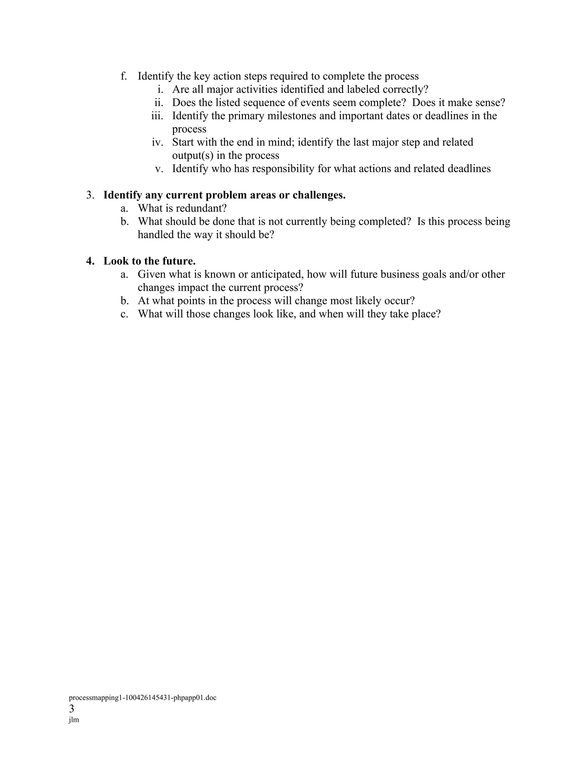 f. Identify the key action steps required to complete the process
                      i. Are all major activities identified and labeled correctly?
                     ii. Does the listed sequence of events seem complete? Does it make sense?
                    iii. Identify the primary milestones and important dates or deadlines in the
                         process
                    iv. Start with the end in mind; identify the last major step and related
                         output(s) in the process
                     v. Identify who has responsibility for what actions and related deadlines

      3. Identify any current problem areas or challenges.
            a. What is redundant?
            b. What should be done that is not currently being completed? Is this process being
                handled the way it should be?

      4. Look to the future.
            a. Given what is known or anticipated, how will future business goals and/or other
               changes impact the current process?
            b. At what points in the process will change most likely occur?
            c. What will those changes look like, and when will they take place?




processmapping1-100426145431-phpapp01.doc
3
jlm
 