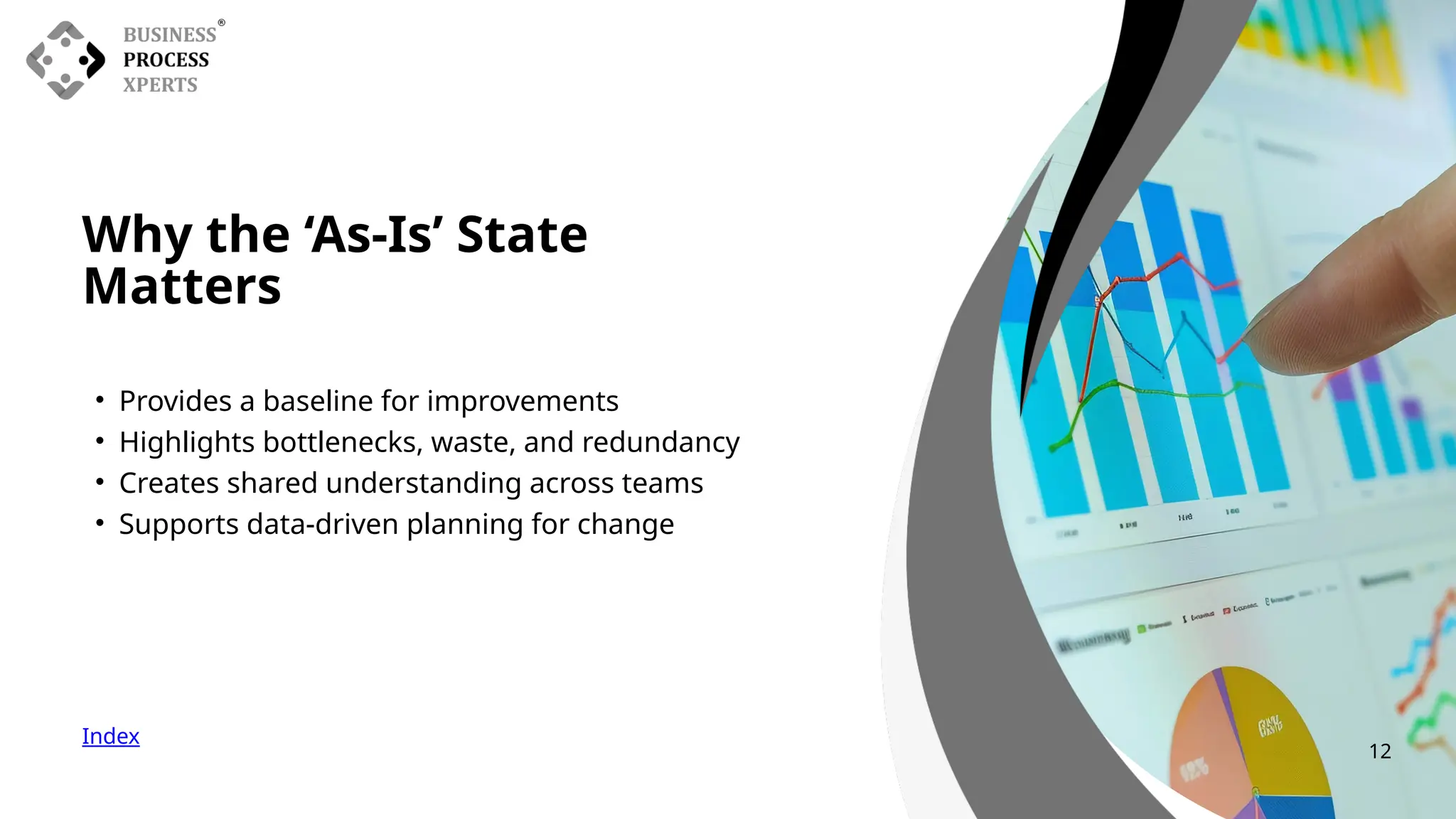 • Provides a baseline for improvements
• Highlights bottlenecks, waste, and redundancy
• Creates shared understanding across teams
• Supports data-driven planning for change
Why the ‘As-Is’ State
Matters
Index
12
 