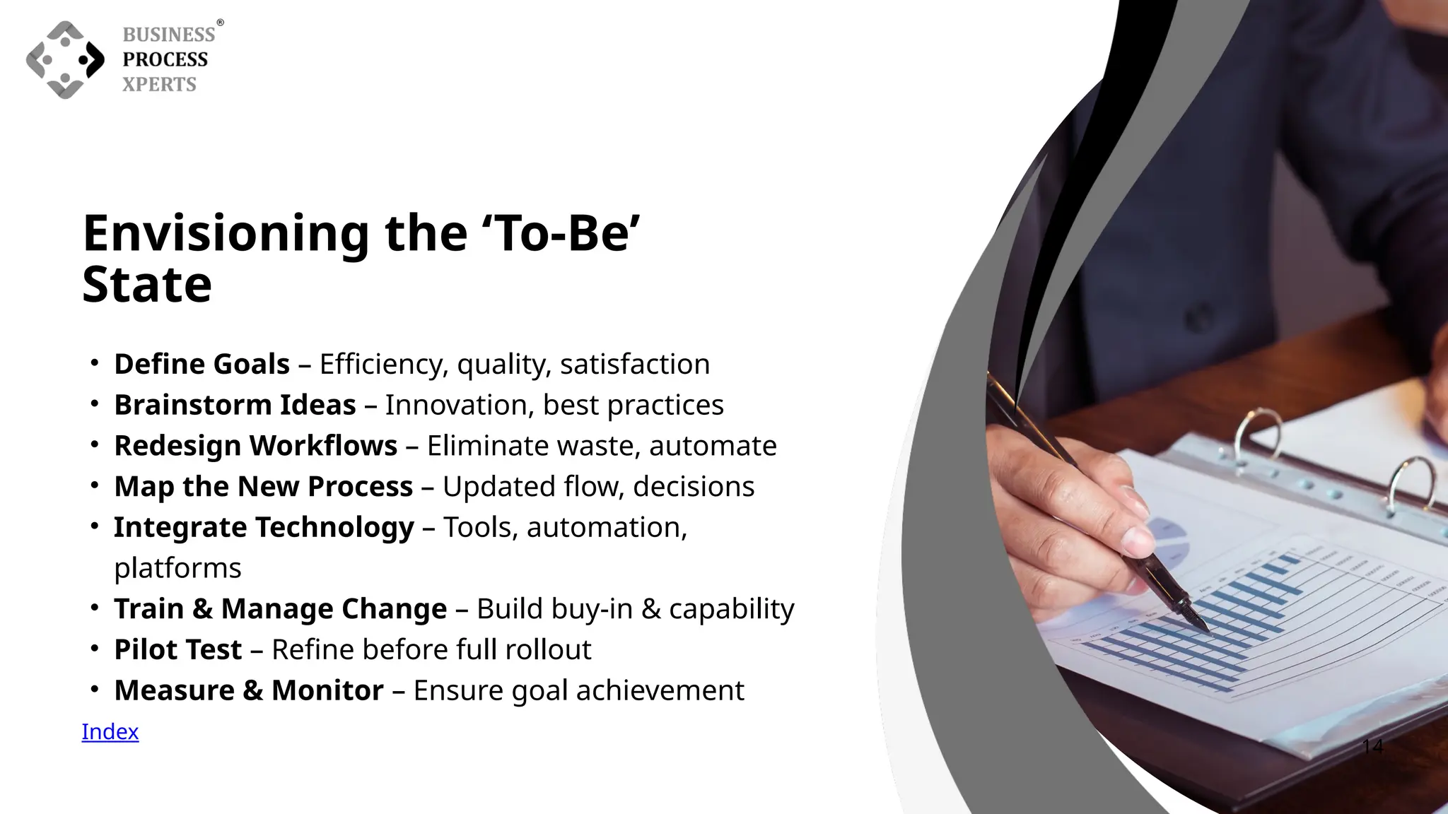 • Define Goals – Efficiency, quality, satisfaction
• Brainstorm Ideas – Innovation, best practices
• Redesign Workflows – Eliminate waste, automate
• Map the New Process – Updated flow, decisions
• Integrate Technology – Tools, automation,
platforms
• Train & Manage Change – Build buy-in & capability
• Pilot Test – Refine before full rollout
• Measure & Monitor – Ensure goal achievement
Envisioning the ‘To-Be’
State
Index
14
 
